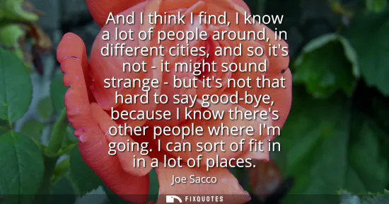 Small: And I think I find, I know a lot of people around, in different cities, and so its not - it might sound strang