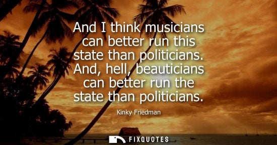 Small: And I think musicians can better run this state than politicians. And, hell, beauticians can better run