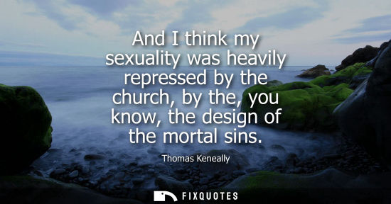 Small: Thomas Keneally: And I think my sexuality was heavily repressed by the church, by the, you know, the design of