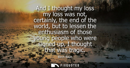 Small: And I thought my loss my loss was not, certainly, the end of the world, but to lessen the enthusiasm of