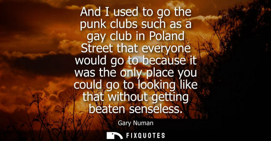 Small: And I used to go the punk clubs such as a gay club in Poland Street that everyone would go to because i