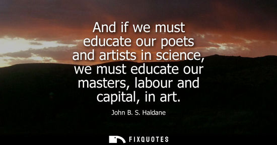 Small: And if we must educate our poets and artists in science, we must educate our masters, labour and capital, in a