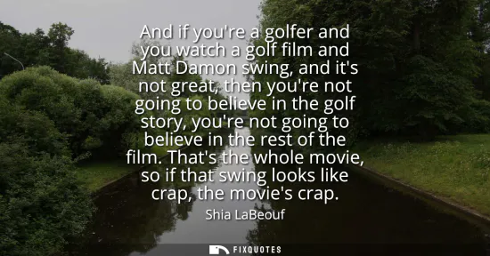 Small: And if youre a golfer and you watch a golf film and Matt Damon swing, and its not great, then youre not going 