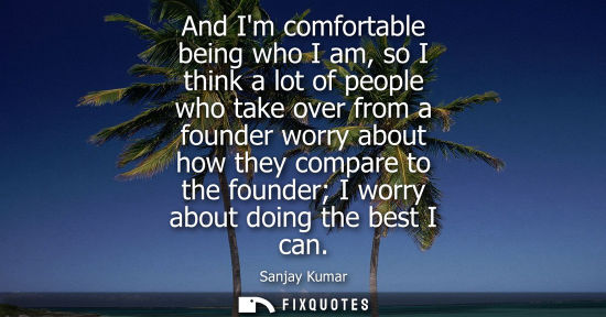 Small: And Im comfortable being who I am, so I think a lot of people who take over from a founder worry about 