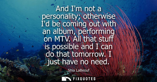 Small: And Im not a personality otherwise Id be coming out with an album, performing on MTV. All that stuff is