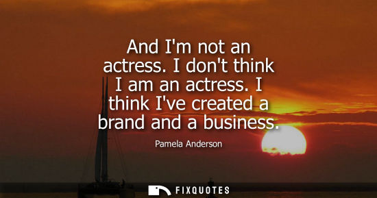 Small: And Im not an actress. I dont think I am an actress. I think Ive created a brand and a business