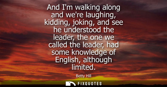 Small: And Im walking along and were laughing, kidding, joking, and see he understood the leader, the one we c