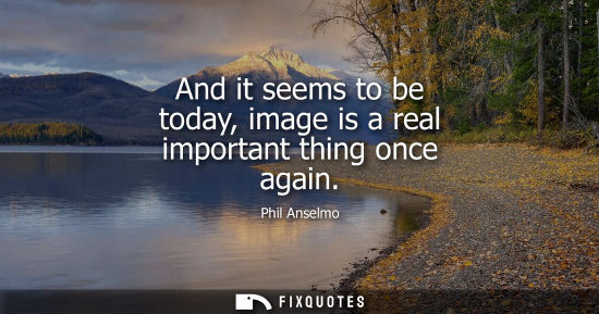 Small: And it seems to be today, image is a real important thing once again