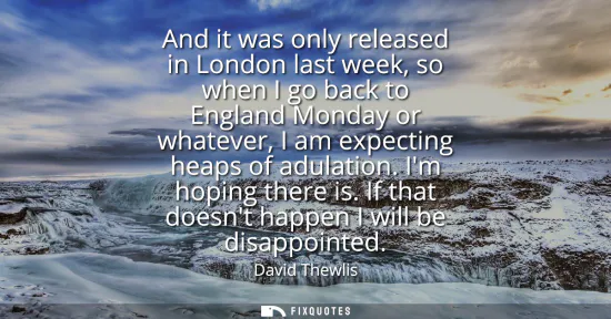 Small: And it was only released in London last week, so when I go back to England Monday or whatever, I am expecting 