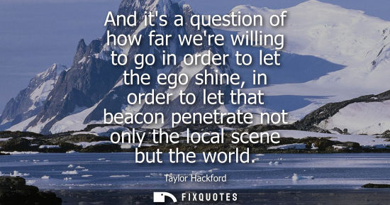 Small: And its a question of how far were willing to go in order to let the ego shine, in order to let that be