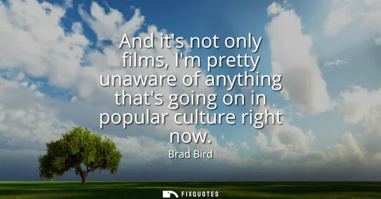 Small: And its not only films, Im pretty unaware of anything thats going on in popular culture right now