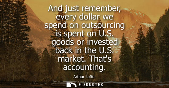 Small: And just remember, every dollar we spend on outsourcing is spent on U.S. goods or invested back in the U.S. ma