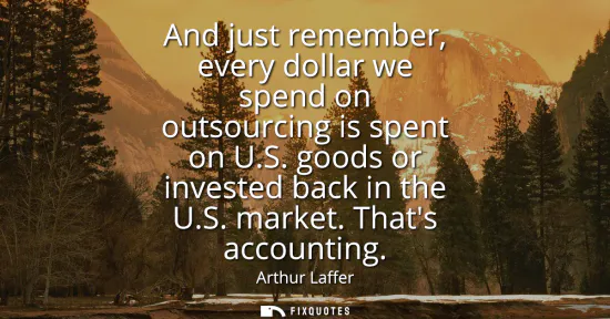 Small: And just remember, every dollar we spend on outsourcing is spent on U.S. goods or invested back in the U.S. ma