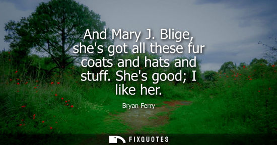 Small: And Mary J. Blige, shes got all these fur coats and hats and stuff. Shes good I like her