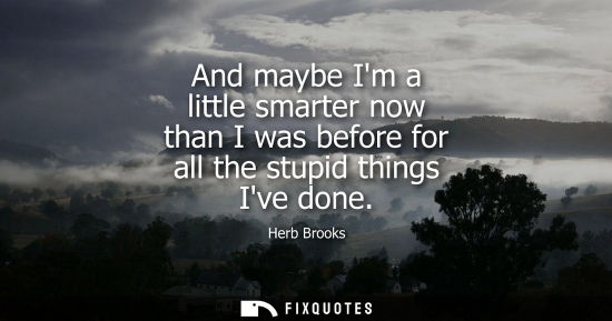 Small: And maybe Im a little smarter now than I was before for all the stupid things Ive done
