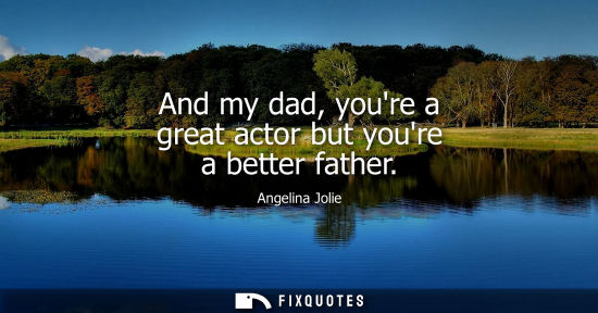 Small: Angelina Jolie: And my dad, youre a great actor but youre a better father