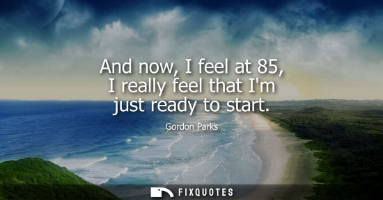 Small: And now, I feel at 85, I really feel that Im just ready to start