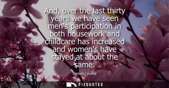 Small: And, over the last thirty years we have seen mens participation in both housework and childcare has inc