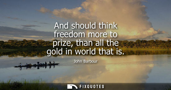 Small: And should think freedom more to prize, than all the gold in world that is