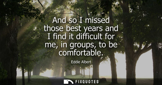 Small: And so I missed those best years and I find it difficult for me, in groups, to be comfortable