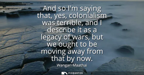 Small: And so Im saying that, yes, colonialism was terrible, and I describe it as a legacy of wars, but we ought to b