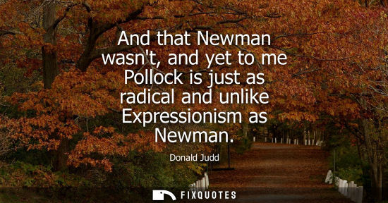 Small: And that Newman wasnt, and yet to me Pollock is just as radical and unlike Expressionism as Newman