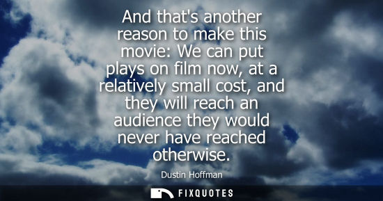 Small: And thats another reason to make this movie: We can put plays on film now, at a relatively small cost, 