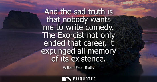 Small: And the sad truth is that nobody wants me to write comedy. The Exorcist not only ended that career, it 