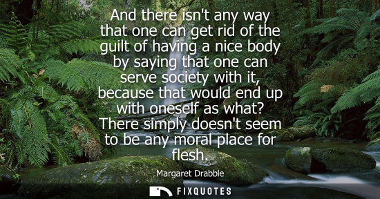 Small: And there isnt any way that one can get rid of the guilt of having a nice body by saying that one can s