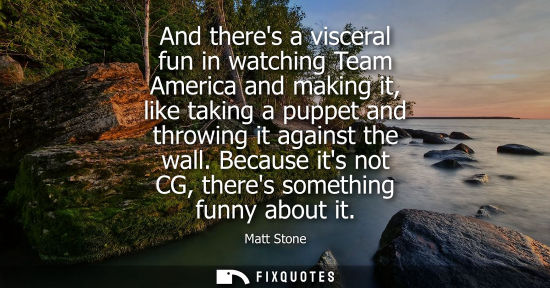 Small: And theres a visceral fun in watching Team America and making it, like taking a puppet and throwing it 