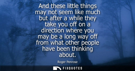Small: And these little things may not seem like much but after a while they take you off on a direction where