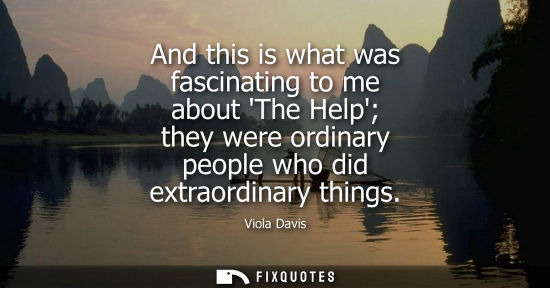 Small: And this is what was fascinating to me about The Help they were ordinary people who did extraordinary t