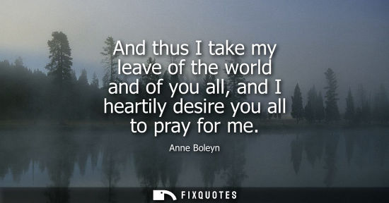 Small: And thus I take my leave of the world and of you all, and I heartily desire you all to pray for me