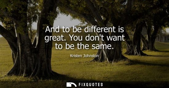Small: And to be different is great. You dont want to be the same