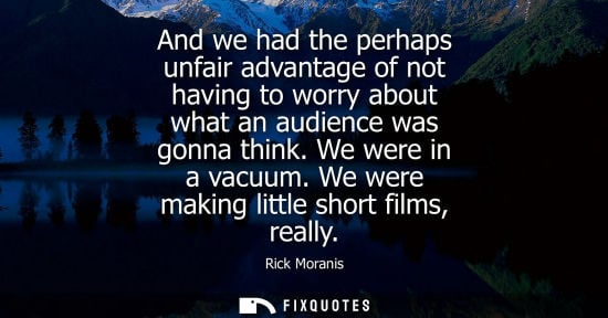 Small: And we had the perhaps unfair advantage of not having to worry about what an audience was gonna think. We were