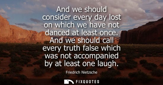 Small: And we should consider every day lost on which we have not danced at least once. And we should call every trut