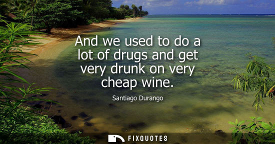 Small: And we used to do a lot of drugs and get very drunk on very cheap wine