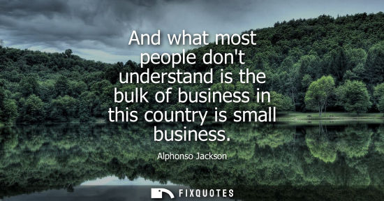 Small: And what most people dont understand is the bulk of business in this country is small business