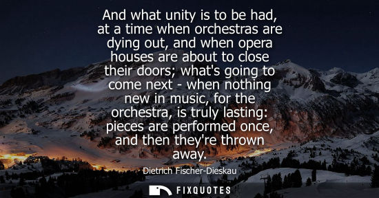 Small: And what unity is to be had, at a time when orchestras are dying out, and when opera houses are about t