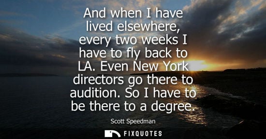 Small: And when I have lived elsewhere, every two weeks I have to fly back to LA. Even New York directors go t