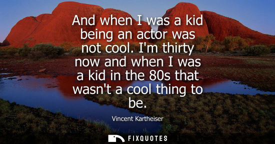 Small: And when I was a kid being an actor was not cool. Im thirty now and when I was a kid in the 80s that wa