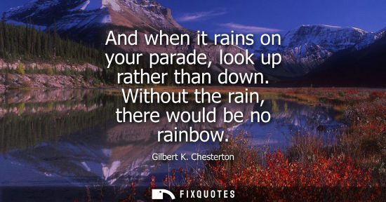 Small: And when it rains on your parade, look up rather than down. Without the rain, there would be no rainbow