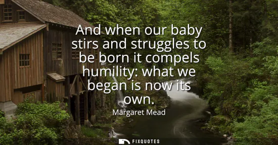 Small: And when our baby stirs and struggles to be born it compels humility: what we began is now its own
