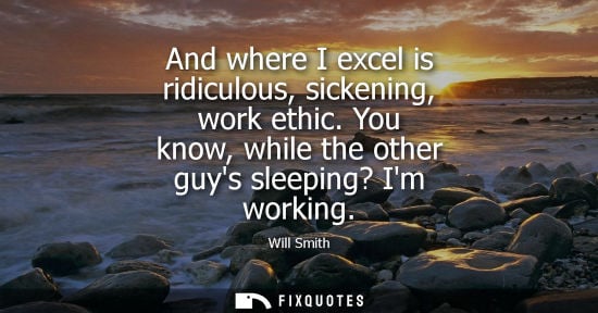 Small: And where I excel is ridiculous, sickening, work ethic. You know, while the other guys sleeping? Im wor