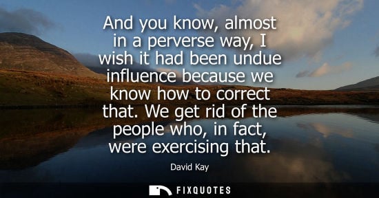 Small: And you know, almost in a perverse way, I wish it had been undue influence because we know how to corre