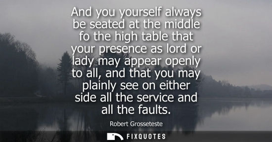 Small: And you yourself always be seated at the middle fo the high table that your presence as lord or lady ma