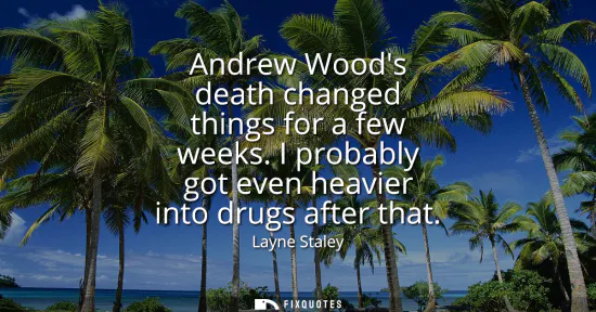 Small: Andrew Woods death changed things for a few weeks. I probably got even heavier into drugs after that