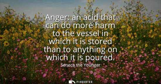 Small: Anger: an acid that can do more harm to the vessel in which it is stored than to anything on which it is poure