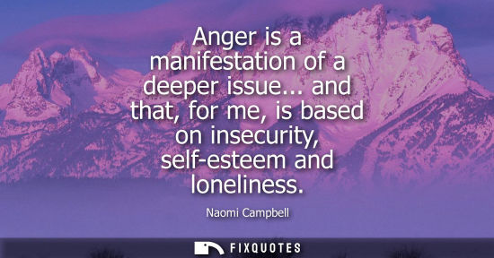 Small: Anger is a manifestation of a deeper issue... and that, for me, is based on insecurity, self-esteem and