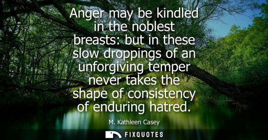 Small: Anger may be kindled in the noblest breasts: but in these slow droppings of an unforgiving temper never